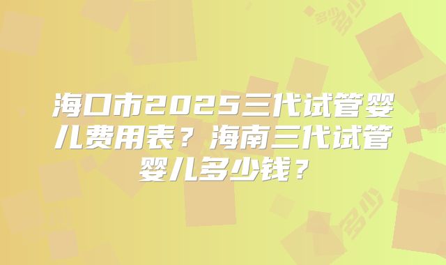 海口市2025三代试管婴儿费用表？海南三代试管婴儿多少钱？