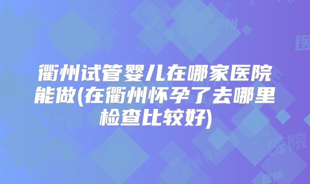 衢州试管婴儿在哪家医院能做(在衢州怀孕了去哪里检查比较好)