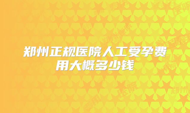 郑州正规医院人工受孕费用大概多少钱