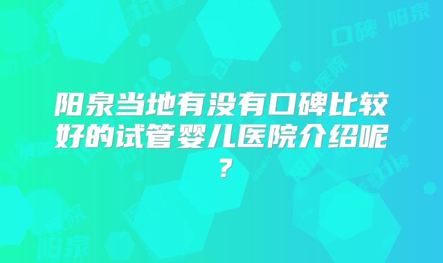 阳泉当地有没有口碑比较好的试管婴儿医院介绍呢？