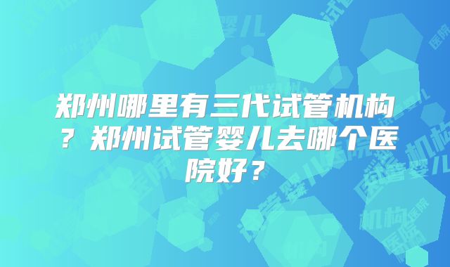 郑州哪里有三代试管机构？郑州试管婴儿去哪个医院好？