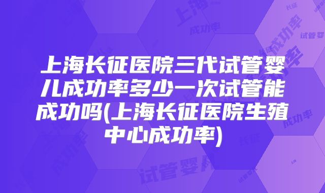 上海长征医院三代试管婴儿成功率多少一次试管能成功吗(上海长征医院生殖中心成功率)