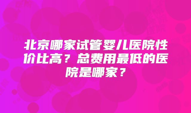 北京哪家试管婴儿医院性价比高?总费用最低的医院是哪家?