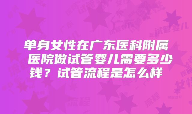 单身女性在广东医科附属 医院做试管婴儿需要多少钱？试管流程是怎么样