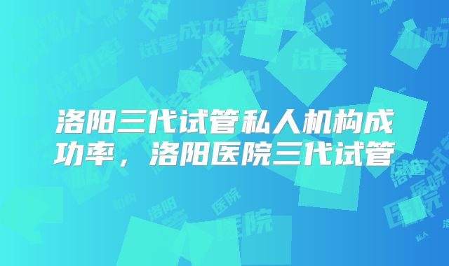 洛阳三代试管私人机构成功率，洛阳医院三代试管