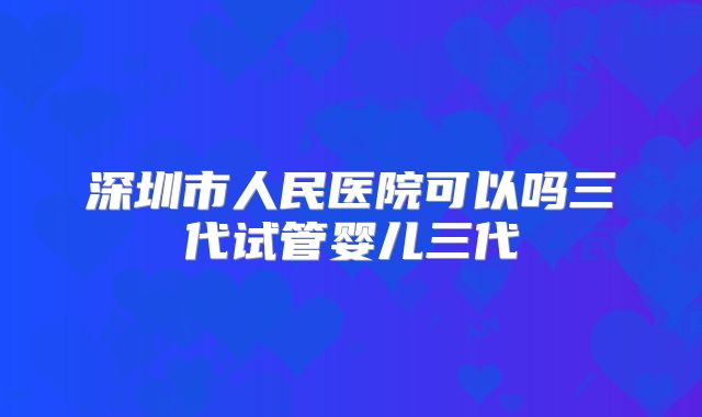 深圳市人民医院可以吗三代试管婴儿三代