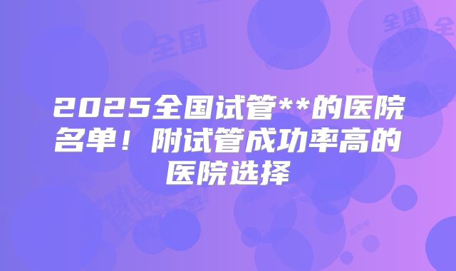 2025全国试管**的医院名单！附试管成功率高的医院选择