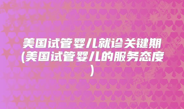 美国试管婴儿就诊关键期(美国试管婴儿的服务态度)