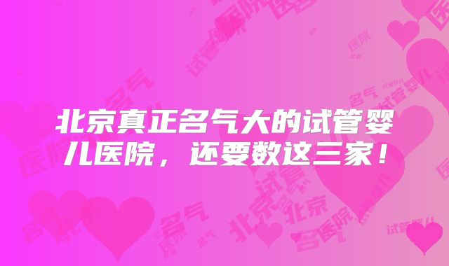 北京真正名气大的试管婴儿医院，还要数这三家！