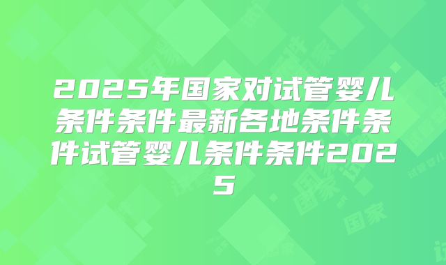 2025年国家对试管婴儿条件条件最新各地条件条件试管婴儿条件条件2025