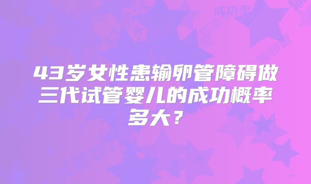 43岁女性患输卵管障碍做三代试管婴儿的成功概率多大？