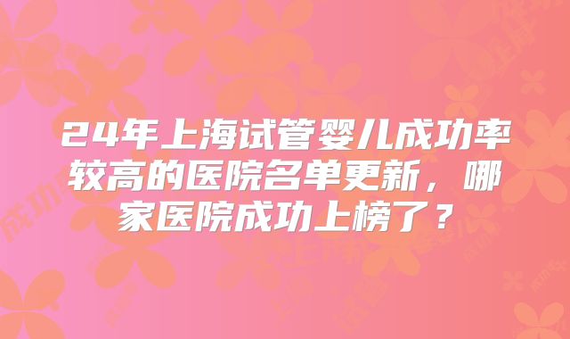 24年上海试管婴儿成功率较高的医院名单更新,哪家医院成功上榜了?