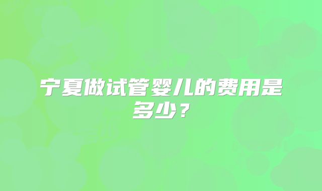 宁夏做试管婴儿的费用是多少？