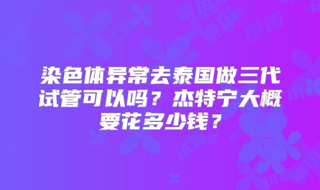 染色体异常去泰国做三代试管可以吗？杰特宁大概要花多少钱？
