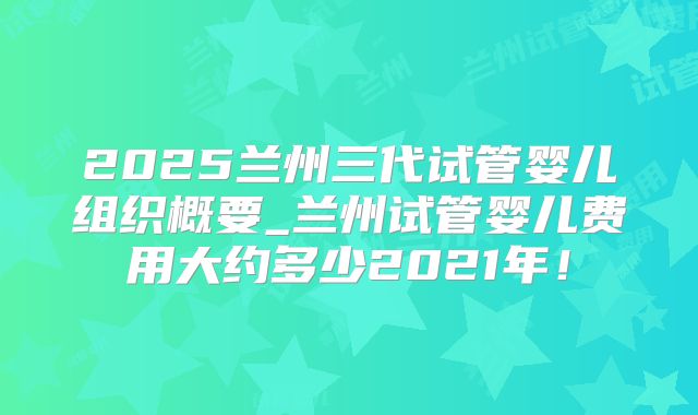 2025兰州三代试管婴儿组织概要_兰州试管婴儿费用大约多少2021年！