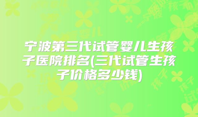 宁波第三代试管婴儿生孩子医院排名(三代试管生孩子价格多少钱)