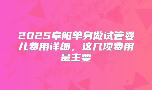 2025阜阳单身做试管婴儿费用详细,这几项费用是主要