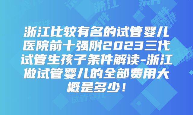 浙江比较有名的试管婴儿医院前十强附2023三代试管生孩子条件解读-浙江做试管婴儿的全部费用大概是多少！