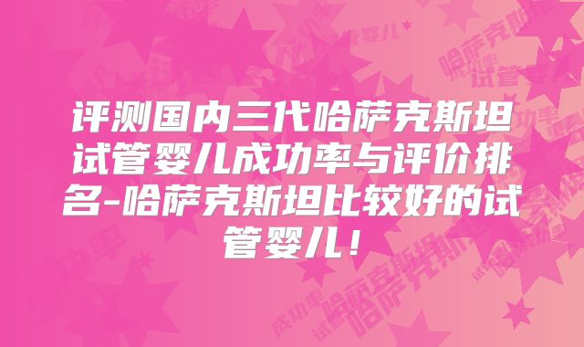评测国内三代哈萨克斯坦试管婴儿成功率与评价排名-哈萨克斯坦比较好的试管婴儿！