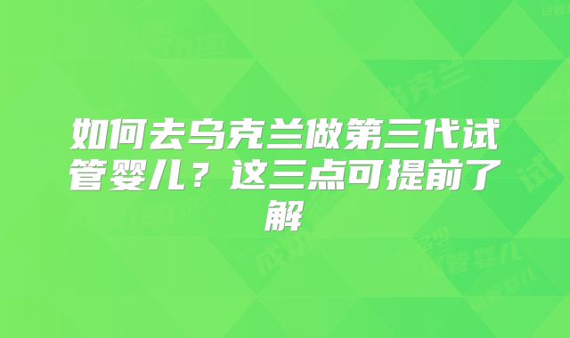 如何去乌克兰做第三代试管婴儿?这三点可提前了解