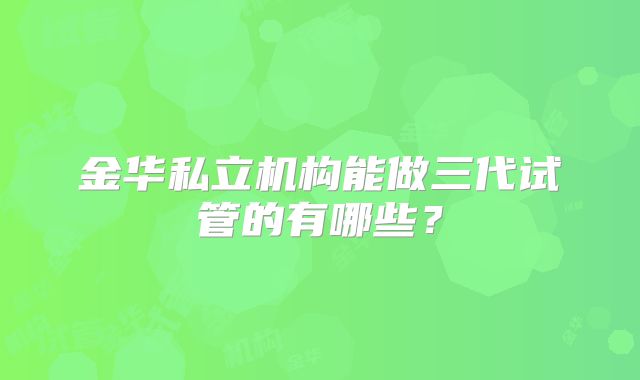 金华私立机构能做三代试管的有哪些？