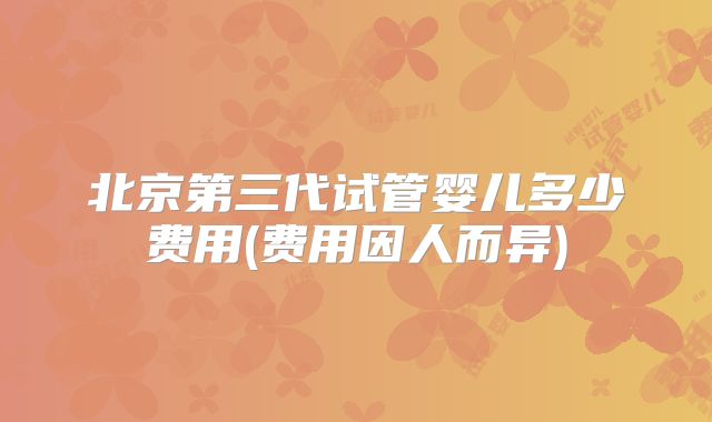 北京第三代试管婴儿多少费用(费用因人而异)