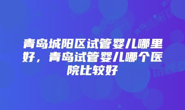青岛城阳区试管婴儿哪里好，青岛试管婴儿哪个医院比较好