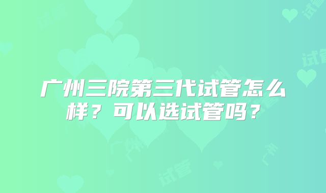广州三院第三代试管怎么样?可以选试管吗?