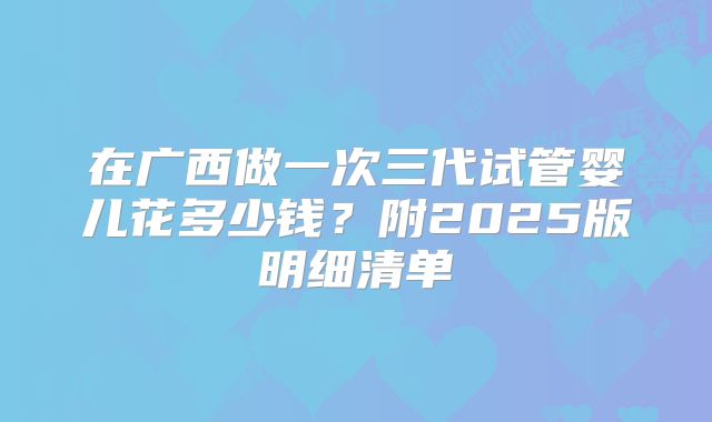 在广西做一次三代试管婴儿花多少钱？附2025版明细清单