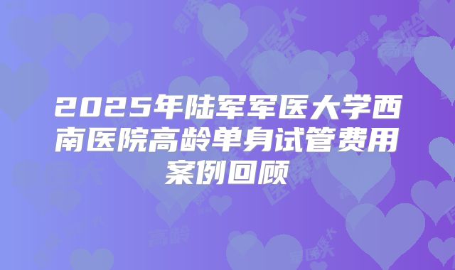 2025年陆军军医大学西南医院高龄单身试管费用案例回顾