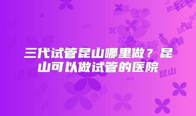 三代试管昆山哪里做?昆山可以做试管的医院