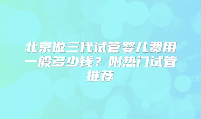北京做三代试管婴儿费用一般多少钱？附热门试管推荐