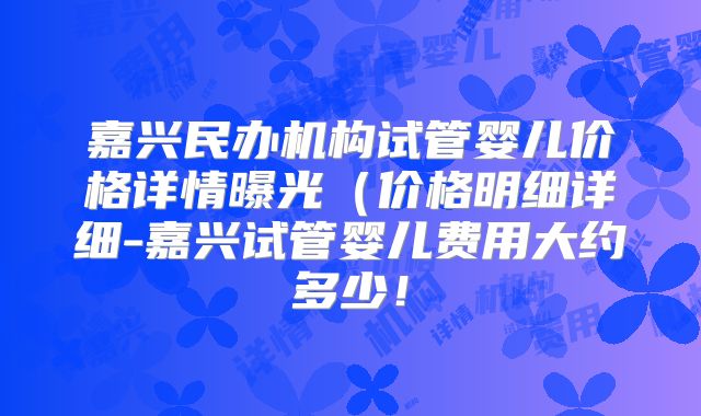 嘉兴民办机构试管婴儿价格详情曝光（价格明细详细-嘉兴试管婴儿费用大约多少！