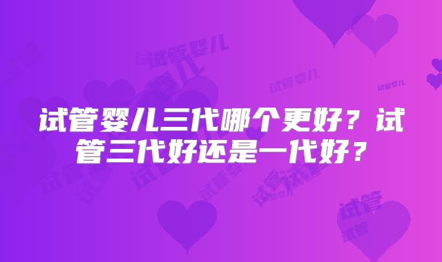 试管婴儿三代哪个更好？试管三代好还是一代好？