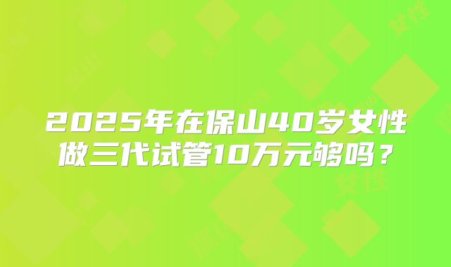 2025年在保山40岁女性做三代试管10万元够吗?