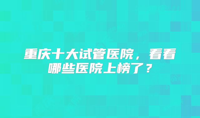 重庆十大试管医院，看看哪些医院上榜了？