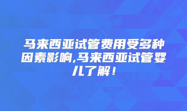 马来西亚试管费用受多种因素影响,马来西亚试管婴儿了解！