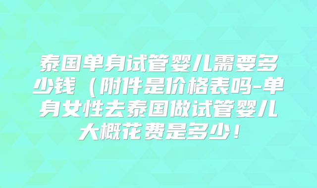 泰国单身试管婴儿需要多少钱（附件是价格表吗-单身女性去泰国做试管婴儿大概花费是多少！