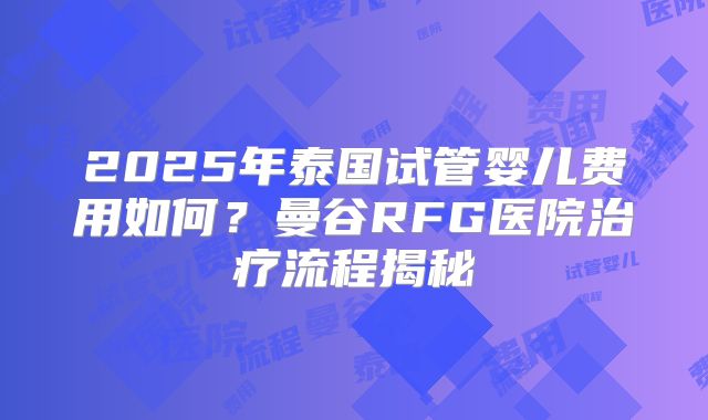 2025年泰国试管婴儿费用如何？曼谷RFG医院治疗流程揭秘