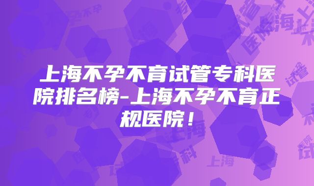 上海不孕不育试管专科医院排名榜-上海不孕不育正规医院！