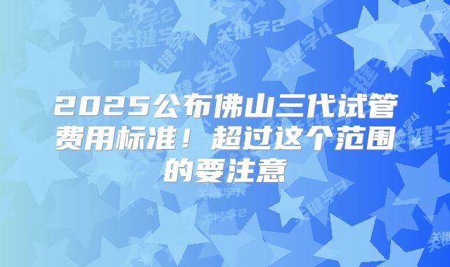 2025公布佛山三代试管费用标准！超过这个范围的要注意