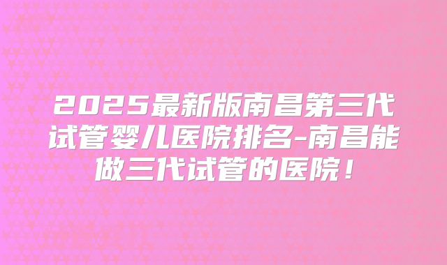 2025最新版南昌第三代试管婴儿医院排名-南昌能做三代试管的医院!