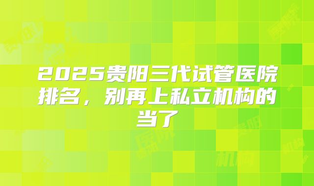 2025贵阳三代试管医院排名,别再上私立机构的当了