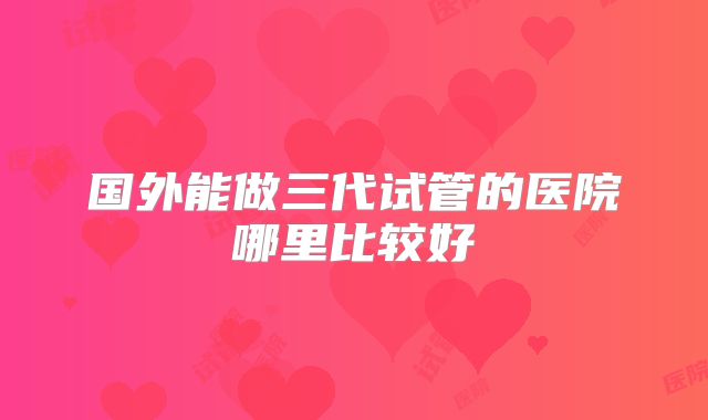 国外能做三代试管的医院哪里比较好