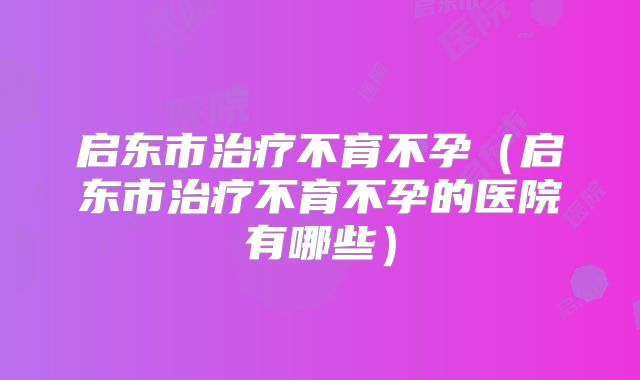 启东市治疗不育不孕(启东市治疗不育不孕的医院有哪些)