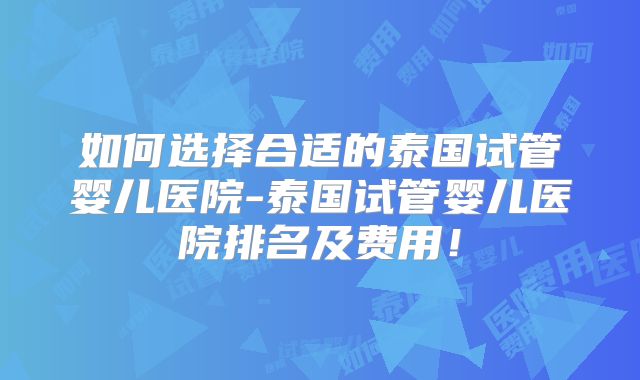 如何选择合适的泰国试管婴儿医院-泰国试管婴儿医院排名及费用！