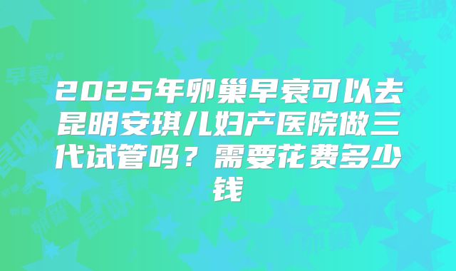 2025年卵巢早衰可以去昆明安琪儿妇产医院做三代试管吗？需要花费多少钱