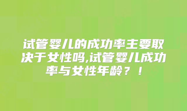 试管婴儿的成功率主要取决于女性吗,试管婴儿成功率与女性年龄？！