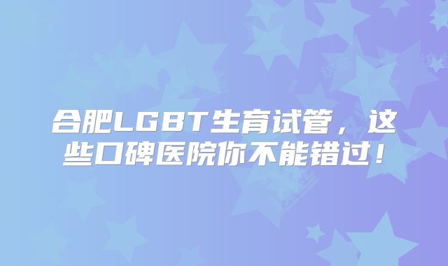 合肥LGBT生育试管，这些口碑医院你不能错过！