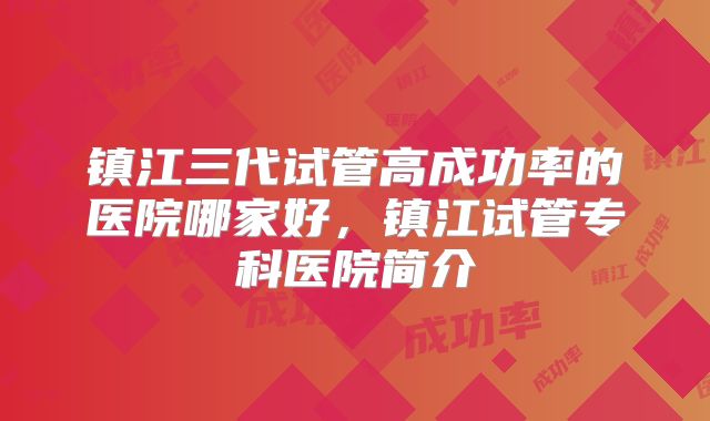 镇江三代试管高成功率的医院哪家好,镇江试管专科医院简介